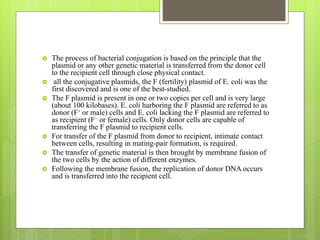  The process of bacterial conjugation is based on the principle that the
plasmid or any other genetic material is transferred from the donor cell
to the recipient cell through close physical contact.
 all the conjugative plasmids, the F (fertility) plasmid of E. coli was the
first discovered and is one of the best-studied.
 The F plasmid is present in one or two copies per cell and is very large
(about 100 kilobases). E. coli harboring the F plasmid are referred to as
donor (F+ or male) cells and E. coli lacking the F plasmid are referred to
as recipient (F– or female) cells. Only donor cells are capable of
transferring the F plasmid to recipient cells.
 For transfer of the F plasmid from donor to recipient, intimate contact
between cells, resulting in mating-pair formation, is required.
 The transfer of genetic material is then brought by membrane fusion of
the two cells by the action of different enzymes.
 Following the membrane fusion, the replication of donor DNA occurs
and is transferred into the recipient cell.
 