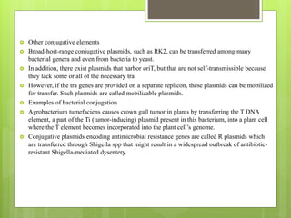  Other conjugative elements
 Broad-host-range conjugative plasmids, such as RK2, can be transferred among many
bacterial genera and even from bacteria to yeast.
 In addition, there exist plasmids that harbor oriT, but that are not self-transmissible because
they lack some or all of the necessary tra
 However, if the tra genes are provided on a separate replicon, these plasmids can be mobilized
for transfer. Such plasmids are called mobilizable plasmids.
 Examples of bacterial conjugation
 Agrobacterium tumefaciens causes crown gall tumor in plants by transferring the T DNA
element, a part of the Ti (tumor-inducing) plasmid present in this bacterium, into a plant cell
where the T element becomes incorporated into the plant cell’s genome.
 Conjugative plasmids encoding antimicrobial resistance genes are called R plasmids which
are transferred through Shigella spp that might result in a widespread outbreak of antibiotic-
resistant Shigella-mediated dysentery.
 