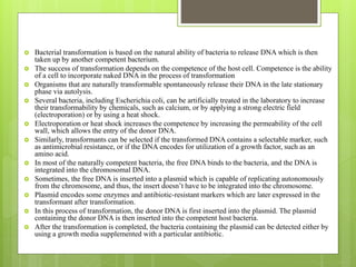  Bacterial transformation is based on the natural ability of bacteria to release DNA which is then
taken up by another competent bacterium.
 The success of transformation depends on the competence of the host cell. Competence is the ability
of a cell to incorporate naked DNA in the process of transformation
 Organisms that are naturally transformable spontaneously release their DNA in the late stationary
phase via autolysis.
 Several bacteria, including Escherichia coli, can be artificially treated in the laboratory to increase
their transformability by chemicals, such as calcium, or by applying a strong electric field
(electroporation) or by using a heat shock.
 Electroporation or heat shock increases the competence by increasing the permeability of the cell
wall, which allows the entry of the donor DNA.
 Similarly, transformants can be selected if the transformed DNA contains a selectable marker, such
as antimicrobial resistance, or if the DNA encodes for utilization of a growth factor, such as an
amino acid.
 In most of the naturally competent bacteria, the free DNA binds to the bacteria, and the DNA is
integrated into the chromosomal DNA.
 Sometimes, the free DNA is inserted into a plasmid which is capable of replicating autonomously
from the chromosome, and thus, the insert doesn’t have to be integrated into the chromosome.
 Plasmid encodes some enzymes and antibiotic-resistant markers which are later expressed in the
transformant after transformation.
 In this process of transformation, the donor DNA is first inserted into the plasmid. The plasmid
containing the donor DNA is then inserted into the competent host bacteria.
 After the transformation is completed, the bacteria containing the plasmid can be detected either by
using a growth media supplemented with a particular antibiotic.
 