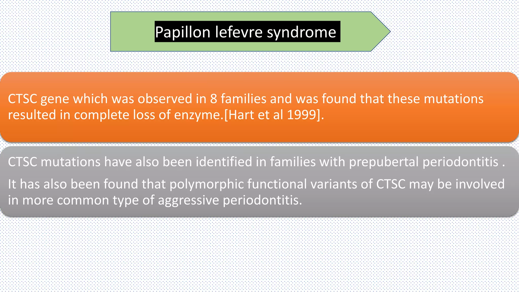 CTSC gene which was observed in 8 families and was found that these mutations
resulted in complete loss of enzyme.[Hart et al 1999].
CTSC mutations have also been identified in families with prepubertal periodontitis .
It has also been found that polymorphic functional variants of CTSC may be involved
in more common type of aggressive periodontitis.
Papillon lefevre syndrome
 