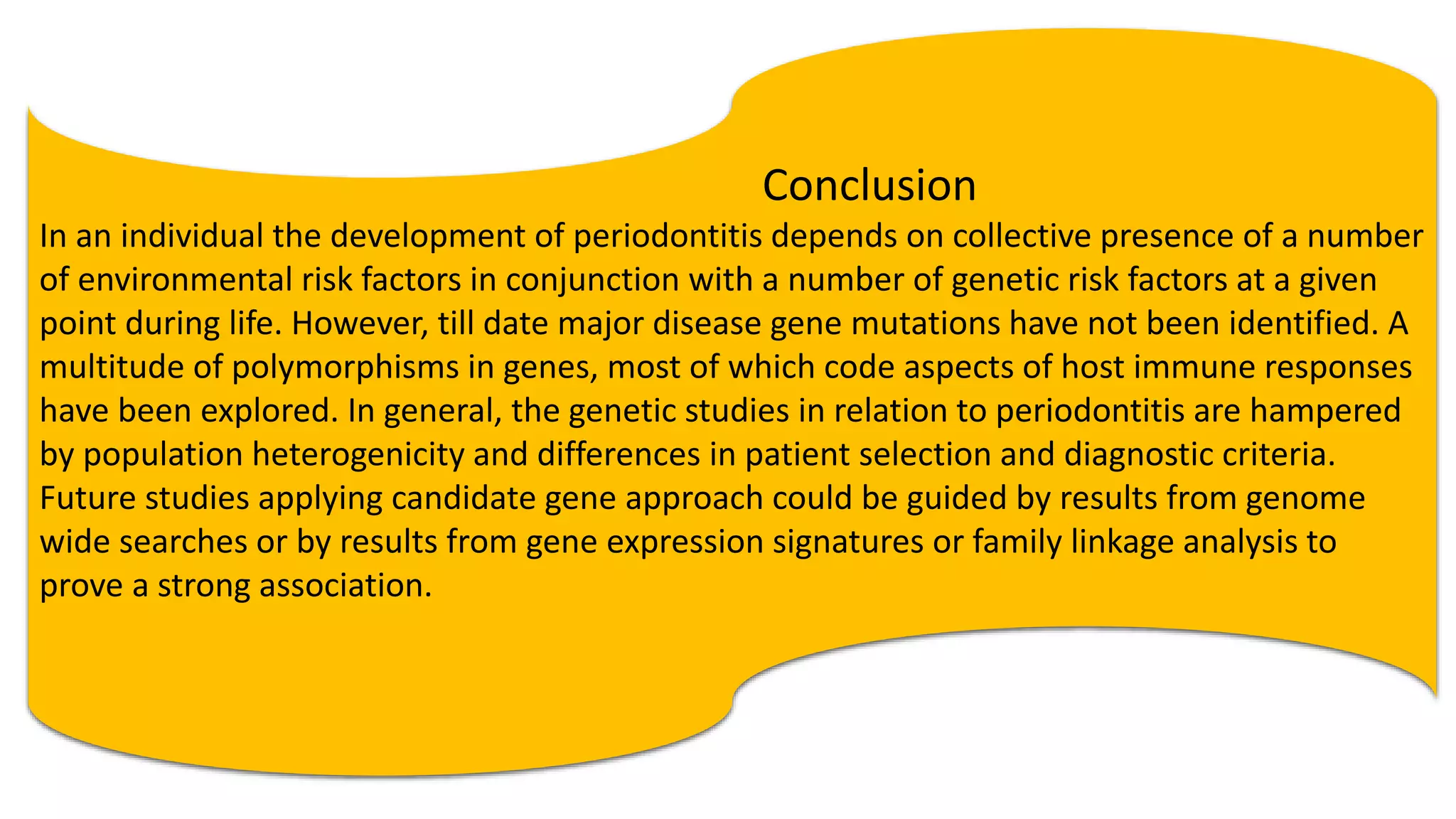 Conclusion
In an individual the development of periodontitis depends on collective presence of a number
of environmental risk factors in conjunction with a number of genetic risk factors at a given
point during life. However, till date major disease gene mutations have not been identified. A
multitude of polymorphisms in genes, most of which code aspects of host immune responses
have been explored. In general, the genetic studies in relation to periodontitis are hampered
by population heterogenicity and differences in patient selection and diagnostic criteria.
Future studies applying candidate gene approach could be guided by results from genome
wide searches or by results from gene expression signatures or family linkage analysis to
prove a strong association.
 