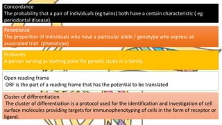Concordance
The probability that a pair of individuals (eg twins) both have a certain characteristic ( eg
periodontal disease).
Penetrance
The proportion of individuals who have a particular allele / genotype who express an
associated trait (phenotype)
Probands
A person serving as starting point for genetic study in a family.
Open reading frame
ORF is the part of a reading frame that has the potential to be translated
Cluster of differentiation
The cluster of differentiation is a protocol used for the identification and investigation of cell
surface molecules providing targets for immunophenotyping of cells in the form of receptor or
ligand.
 