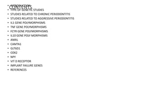 CONTENTS• INTRODUCTION
• TYPE OF GENETIC STUDIES
• STUDIES RELATED TO CHRONIC PERIODONTITIS
• STUDIES RELATED TO AGGRESSIVE PERIODONTITIS
• IL1 GENE POLYMORPHISMS
• TNF GENE POLYMORPHISMS
• FCϒR GENE POLYMORPHISMS
• IL10 GENE POLY MORPHISMS
• ANRIL
• CAMTA1
• GLT6D1
• COX2
• NPY
• VIT D RECEPTOR
• IMPLANT FAILURE GENES
• REFERENCES
 