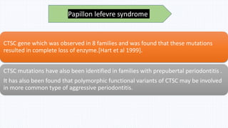 CTSC gene which was observed in 8 families and was found that these mutations
resulted in complete loss of enzyme.[Hart et al 1999].
CTSC mutations have also been identified in families with prepubertal periodontitis .
It has also been found that polymorphic functional variants of CTSC may be involved
in more common type of aggressive periodontitis.
Papillon lefevre syndrome
 