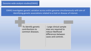 Genome wide analysis studies(GWAS)
GWAS investigates genetic variation across entire genome simultaneously with aim of
identifying genetic associations related to a trait or disease of interest.
-To identify genetic
contributions to
common diseases.
- Large clinical sample
sizes are required to
reduce likelihood
differences between
cases and controls .
 