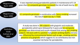 Mcguire and
Nunn 1999
It was reported among periodontitis patients in maintenance of 5-14
years that IL1 composite genotype increased the risk of tooth loss by 2.7
fold.
Mcguire and
Nunn 1999
IL1 composite genotype in combination with heavy smoking increased
the risk of tooth loss by 7.7 fold .
Australian
study
Culinan et al
2001
A study was done in 295 subjects with gingivitis and moderate
periodontitis which were followed for 5 years and IL1 composite
genotype was determined and results showed that among non smoking
subjects >50 years with IL1 positive had greater probing depths and also
was influenced by environmental factors such as age , smoking and the
presence of p.gingivalis which suggests IL1 as contributory but non
essential risk factor for periodontitis.
 