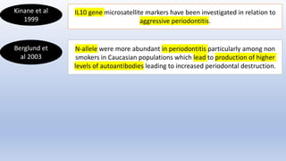 Kinane et al
1999
IL10 gene microsatellite markers have been investigated in relation to
aggressive periodontitis.
Berglund et
al 2003
N-allele were more abundant in periodontitis particularly among non
smokers in Caucasian populations which lead to production of higher
levels of autoantibodies leading to increased periodontal destruction.
 