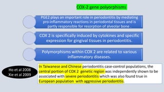 PGE2 plays an important role in periodontitis by mediating
pro-inflammatory reactions in periodontal tissues and is
partly responsible for resorption of alveolar bone .
COX 2 is specifically induced by cytokines and specific
expression for gingival tissues in periodontitis.
Polymorphisms within COX 2 are related to various
inflammatory diseases.
Ho et al 2008
Xie et al 2009
In Taiwanese and Chinese periodontitis case-control populations, the
central portion of COX 2 genetic region was independently shown to be
associated with severe periodontitis which was also found true in
European population with aggressive periodontitis.
COX-2 gene polyorphisms
 