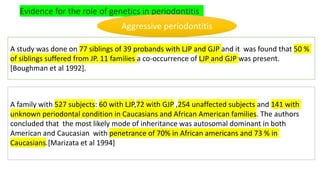 Evidence for the role of genetics in periodontitis
A study was done on 77 siblings of 39 probands with LJP and GJP and it was found that 50 %
of siblings suffered from JP. 11 families a co-occurrence of LJP and GJP was present.
[Boughman et al 1992].
A family with 527 subjects: 60 with LJP,72 with GJP ,254 unaffected subjects and 141 with
unknown periodontal condition in Caucasians and African American families. The authors
concluded that the most likely mode of inheritance was autosomal dominant in both
American and Caucasian with penetrance of 70% in African americans and 73 % in
Caucasians.[Marizata et al 1994]
Aggressive periodontitis
 