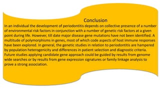 Conclusion
In an individual the development of periodontitis depends on collective presence of a number
of environmental risk factors in conjunction with a number of genetic risk factors at a given
point during life. However, till date major disease gene mutations have not been identified. A
multitude of polymorphisms in genes, most of which code aspects of host immune responses
have been explored. In general, the genetic studies in relation to periodontitis are hampered
by population heterogenicity and differences in patient selection and diagnostic criteria.
Future studies applying candidate gene approach could be guided by results from genome
wide searches or by results from gene expression signatures or family linkage analysis to
prove a strong association.
 
