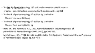 REFERENCES• Textbook of periodontology 11th edition by newman takei Carranza
chapter : genetic factors associated with periodontitis ;pg 361
• Textbook of periodontology 5th edition by jan lindhe
Chapter : susceptibility pg
• Textbook of periodontology 6th edition by jan lindhe
Chapter host susceptibility pg
• Hart, T.C. and Kornman, K.S., 1997. Genetic factors in the pathogenesis of
periodontitis. Periodontology 2000, 14(1), pp.202-215.
• Michalowicz, B.S., 1994. Genetic and Heritable Risk Factors in Periodontal Disease*. Journal
of Periodontology, 65(5s), pp.479-488.
 