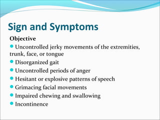 Sign and Symptoms
Objective
Uncontrolled jerky movements of the extremities,
trunk, face, or tongue
Disorganized gait
Uncontrolled periods of anger
Hesitant or explosive patterns of speech
Grimacing facial movements
Impaired chewing and swallowing
Incontinence
 