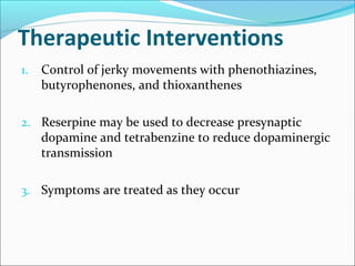 Therapeutic Interventions
1. Control of jerky movements with phenothiazines,
butyrophenones, and thioxanthenes
2. Reserpine may be used to decrease presynaptic
dopamine and tetrabenzine to reduce dopaminergic
transmission
3. Symptoms are treated as they occur
 