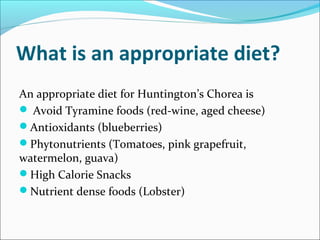 What is an appropriate diet?
An appropriate diet for Huntington’s Chorea is
 Avoid Tyramine foods (red-wine, aged cheese)
Antioxidants (blueberries)
Phytonutrients (Tomatoes, pink grapefruit,
watermelon, guava)
High Calorie Snacks
Nutrient dense foods (Lobster)
 