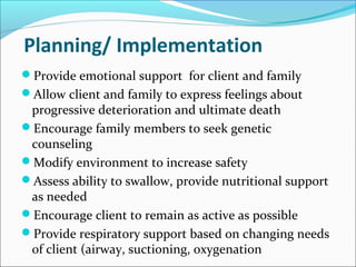 Planning/ Implementation
Provide emotional support for client and family
Allow client and family to express feelings about
progressive deterioration and ultimate death
Encourage family members to seek genetic
counseling
Modify environment to increase safety
Assess ability to swallow, provide nutritional support
as needed
Encourage client to remain as active as possible
Provide respiratory support based on changing needs
of client (airway, suctioning, oxygenation
 