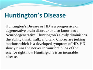 Huntington’s Disease
Huntington’s Disease or HD is a progressive or
degenerative brain disorder or also known as a
Neurodegenerative. Huntington’s slowly diminishes
the ability think, walk, and talk. Chorea are jerking
motions which is a developed symptom of HD. HD
slowly ruins the nerves in your brain. As of the
science right now Huntingtons is an incurable
disease.
 