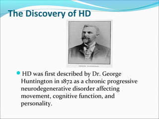 The Discovery of HD
HD was first described by Dr. George
Huntington in 1872 as a chronic progressive
neurodegenerative disorder affecting
movement, cognitive function, and
personality.
 