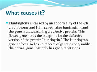What causes it?
Huntington’s is caused by an abnormality of the 4th
chromosome and HTT gene(makes huntingtin), and
the gene mutates,making a defective protein. This
flawed gene holds the blueprint for the defective
version of the protein “huntingtin.” The Huntington
gene defect also has 40 repeats of genetic code, unlike
the normal gene that only has 17-20 repetitions.
 