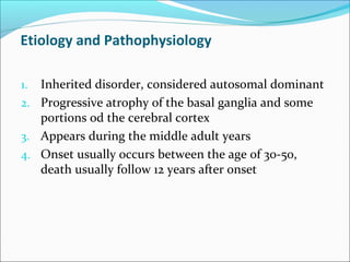 Etiology and Pathophysiology
1. Inherited disorder, considered autosomal dominant
2. Progressive atrophy of the basal ganglia and some
portions od the cerebral cortex
3. Appears during the middle adult years
4. Onset usually occurs between the age of 30-50,
death usually follow 12 years after onset
 