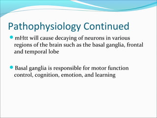 Pathophysiology Continued
mHtt will cause decaying of neurons in various
regions of the brain such as the basal ganglia, frontal
and temporal lobe
Basal ganglia is responsible for motor function
control, cognition, emotion, and learning
 