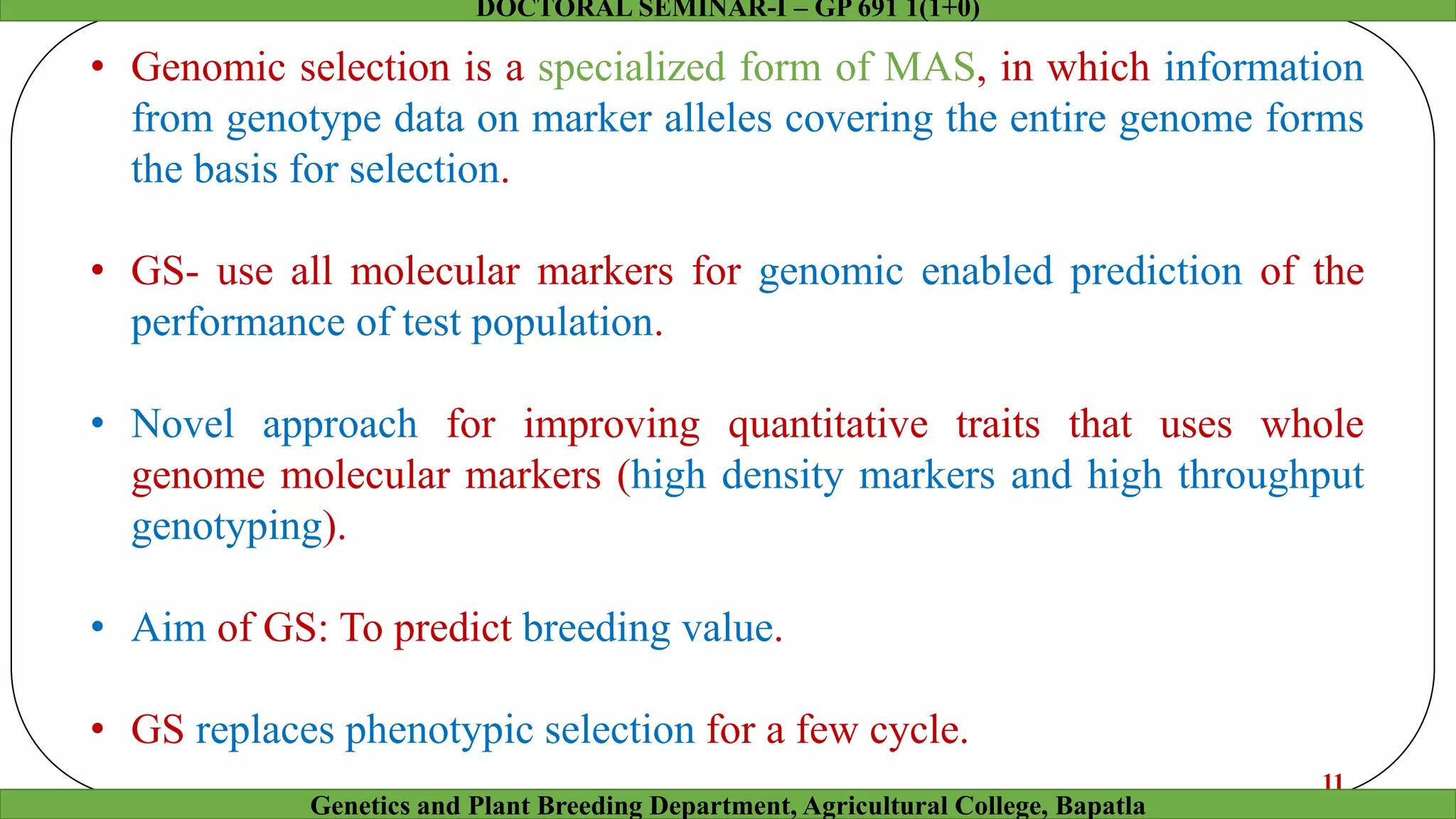 • Genomic selection is a specialized form of MAS, in which information
from genotype data on marker alleles covering the entire genome forms
the basis for selection.
• GS- use all molecular markers for genomic enabled prediction of the
performance of test population.
• Novel approach for improving quantitative traits that uses whole
genome molecular markers (high density markers and high throughput
genotyping).
• Aim of GS: To predict breeding value.
• GS replaces phenotypic selection for a few cycle.
11
Genetics and Plant Breeding Department, Agricultural College, Bapatla
DOCTORAL SEMINAR-I – GP 691 1(1+0)
 