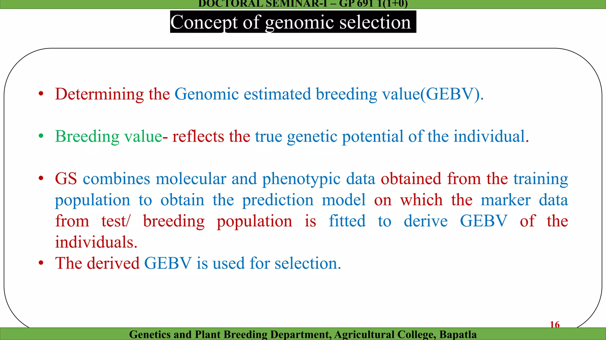 • Determining the Genomic estimated breeding value(GEBV).
• Breeding value- reflects the true genetic potential of the individual.
• GS combines molecular and phenotypic data obtained from the training
population to obtain the prediction model on which the marker data
from test/ breeding population is fitted to derive GEBV of the
individuals.
• The derived GEBV is used for selection.
Concept of genomic selection
16
Genetics and Plant Breeding Department, Agricultural College, Bapatla
DOCTORAL SEMINAR-I – GP 691 1(1+0)
 