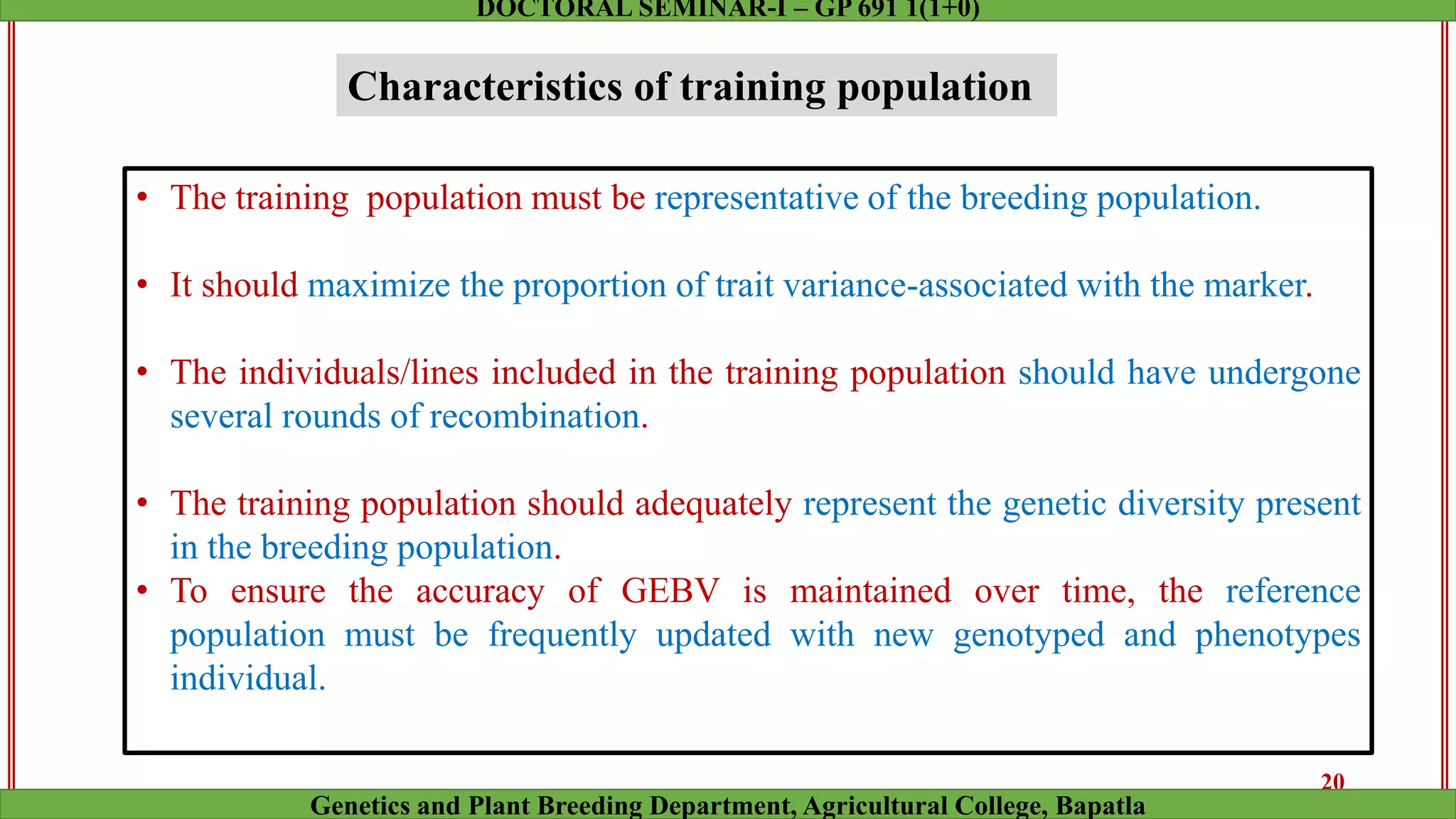 Characteristics of training population
• The training population must be representative of the breeding population.
• It should maximize the proportion of trait variance-associated with the marker.
• The individuals/lines included in the training population should have undergone
several rounds of recombination.
• The training population should adequately represent the genetic diversity present
in the breeding population.
• To ensure the accuracy of GEBV is maintained over time, the reference
population must be frequently updated with new genotyped and phenotypes
individual.
20
Genetics and Plant Breeding Department, Agricultural College, Bapatla
DOCTORAL SEMINAR-I – GP 691 1(1+0)
 