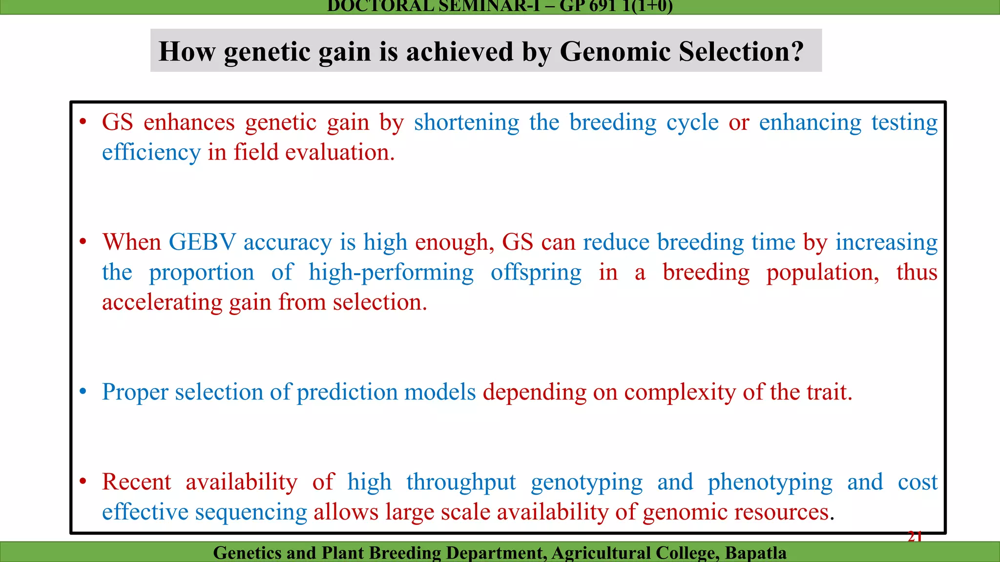 How genetic gain is achieved by Genomic Selection?
• GS enhances genetic gain by shortening the breeding cycle or enhancing testing
efficiency in field evaluation.
• When GEBV accuracy is high enough, GS can reduce breeding time by increasing
the proportion of high-performing offspring in a breeding population, thus
accelerating gain from selection.
• Proper selection of prediction models depending on complexity of the trait.
• Recent availability of high throughput genotyping and phenotyping and cost
effective sequencing allows large scale availability of genomic resources.
21
Genetics and Plant Breeding Department, Agricultural College, Bapatla
DOCTORAL SEMINAR-I – GP 691 1(1+0)
 