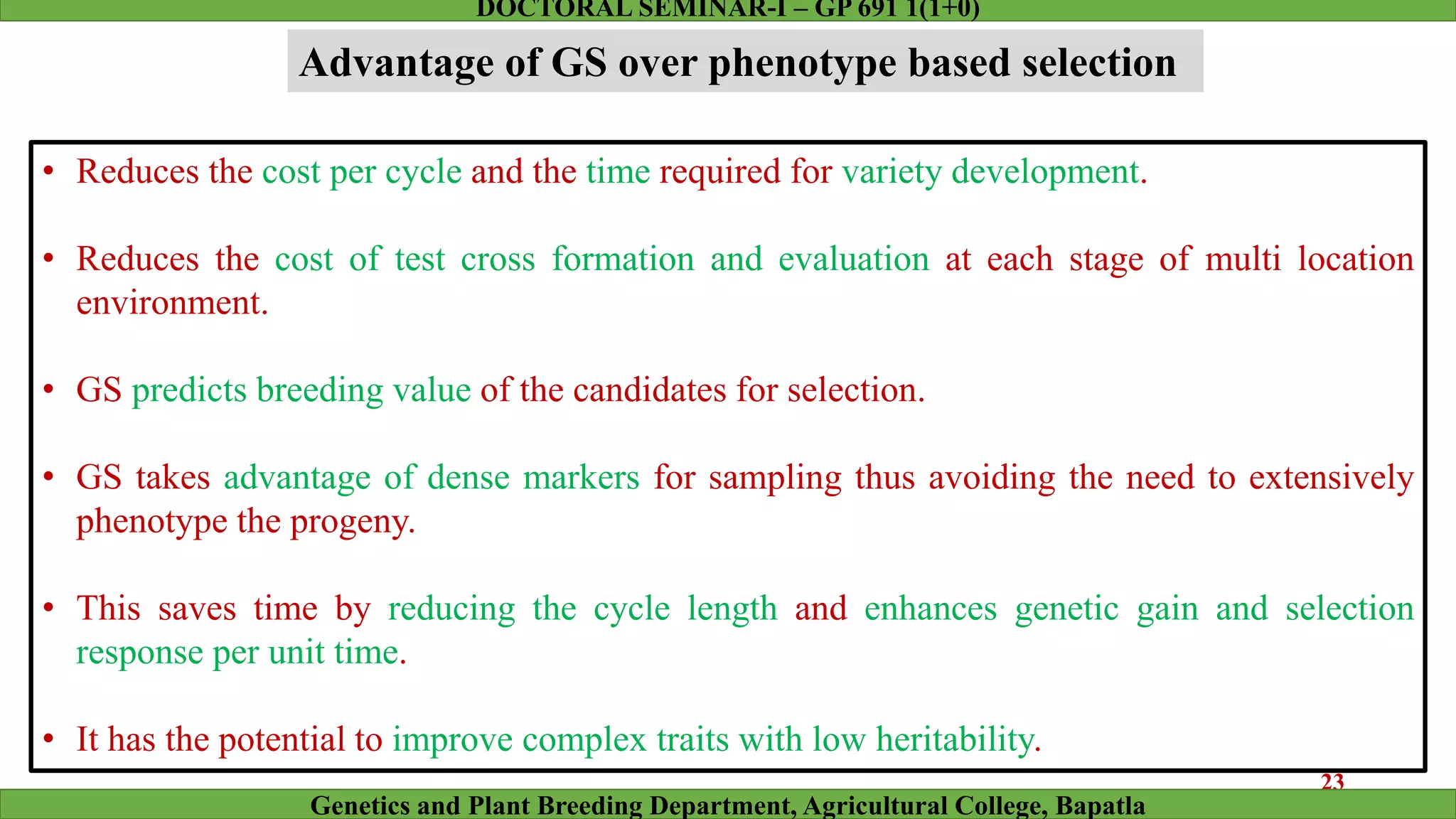 Advantage of GS over phenotype based selection
• Reduces the cost per cycle and the time required for variety development.
• Reduces the cost of test cross formation and evaluation at each stage of multi location
environment.
• GS predicts breeding value of the candidates for selection.
• GS takes advantage of dense markers for sampling thus avoiding the need to extensively
phenotype the progeny.
• This saves time by reducing the cycle length and enhances genetic gain and selection
response per unit time.
• It has the potential to improve complex traits with low heritability.
23
Genetics and Plant Breeding Department, Agricultural College, Bapatla
DOCTORAL SEMINAR-I – GP 691 1(1+0)
 