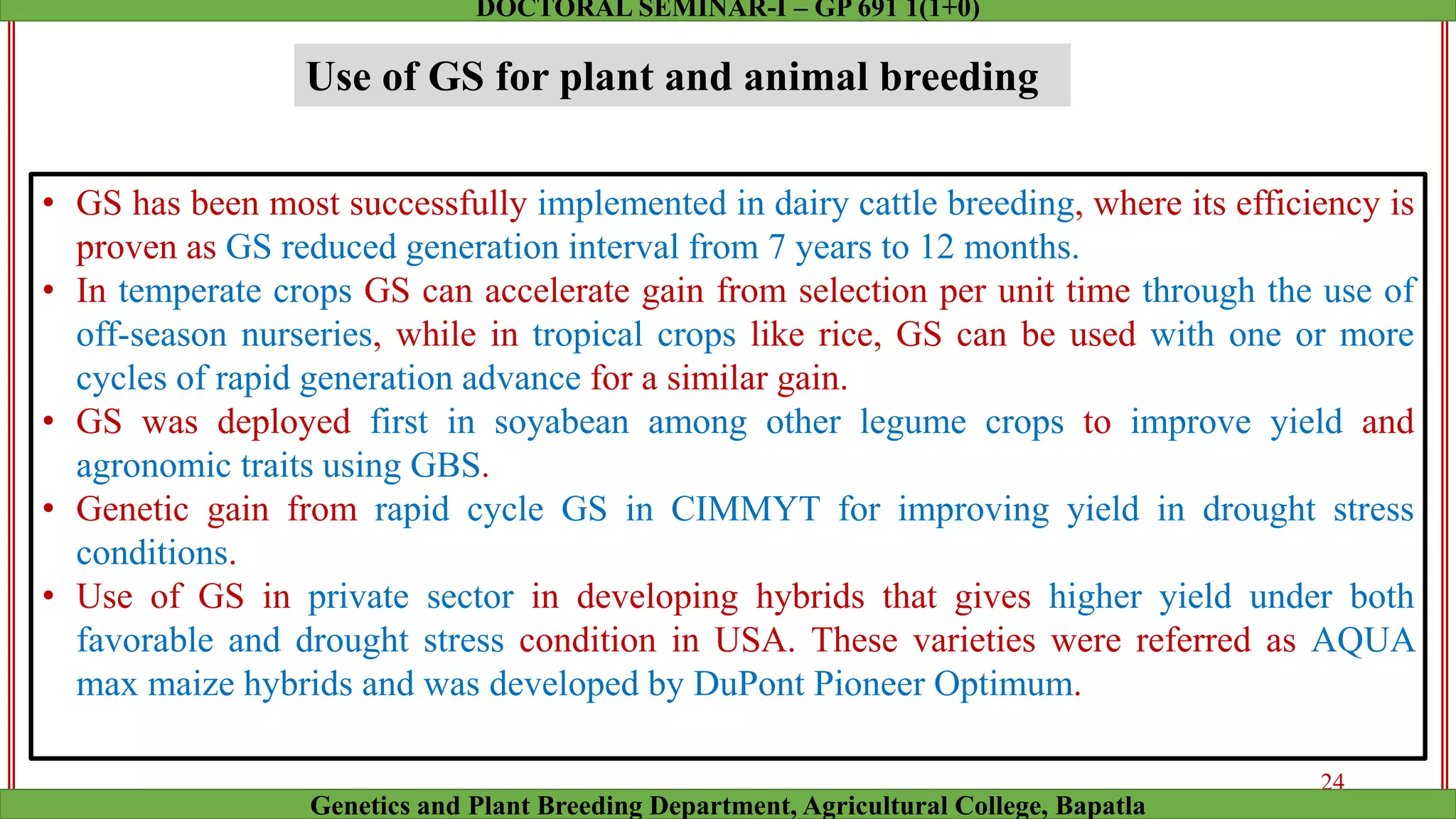 • GS has been most successfully implemented in dairy cattle breeding, where its efficiency is
proven as GS reduced generation interval from 7 years to 12 months.
• In temperate crops GS can accelerate gain from selection per unit time through the use of
off-season nurseries, while in tropical crops like rice, GS can be used with one or more
cycles of rapid generation advance for a similar gain.
• GS was deployed first in soyabean among other legume crops to improve yield and
agronomic traits using GBS.
• Genetic gain from rapid cycle GS in CIMMYT for improving yield in drought stress
conditions.
• Use of GS in private sector in developing hybrids that gives higher yield under both
favorable and drought stress condition in USA. These varieties were referred as AQUA
max maize hybrids and was developed by DuPont Pioneer Optimum.
Use of GS for plant and animal breeding
24
Genetics and Plant Breeding Department, Agricultural College, Bapatla
DOCTORAL SEMINAR-I – GP 691 1(1+0)
 