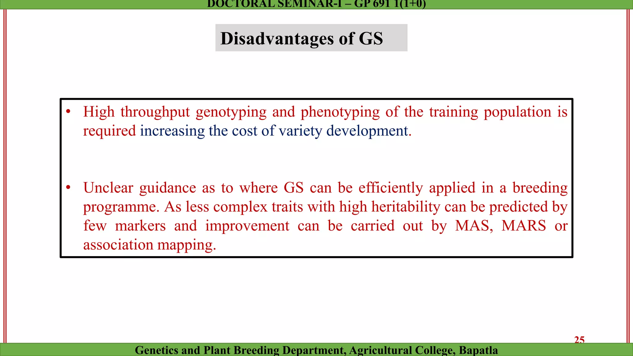 Disadvantages of GS
• High throughput genotyping and phenotyping of the training population is
required increasing the cost of variety development.
• Unclear guidance as to where GS can be efficiently applied in a breeding
programme. As less complex traits with high heritability can be predicted by
few markers and improvement can be carried out by MAS, MARS or
association mapping.
25
Genetics and Plant Breeding Department, Agricultural College, Bapatla
DOCTORAL SEMINAR-I – GP 691 1(1+0)
 