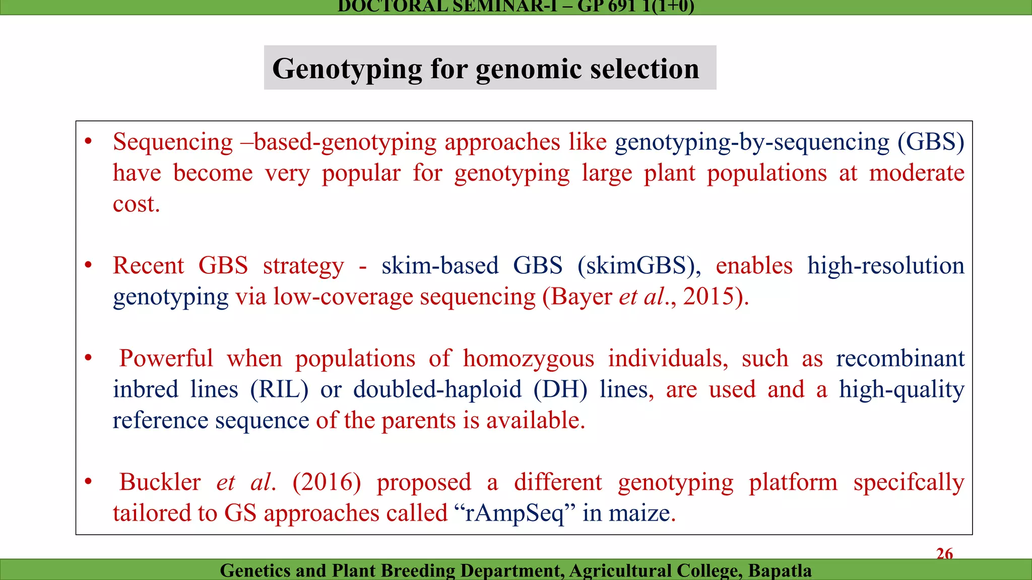 • Sequencing –based-genotyping approaches like genotyping-by-sequencing (GBS)
have become very popular for genotyping large plant populations at moderate
cost.
• Recent GBS strategy - skim-based GBS (skimGBS), enables high-resolution
genotyping via low-coverage sequencing (Bayer et al., 2015).
• Powerful when populations of homozygous individuals, such as recombinant
inbred lines (RIL) or doubled-haploid (DH) lines, are used and a high-quality
reference sequence of the parents is available.
• Buckler et al. (2016) proposed a different genotyping platform specifcally
tailored to GS approaches called “rAmpSeq” in maize.
Genotyping for genomic selection
26
Genetics and Plant Breeding Department, Agricultural College, Bapatla
DOCTORAL SEMINAR-I – GP 691 1(1+0)
 