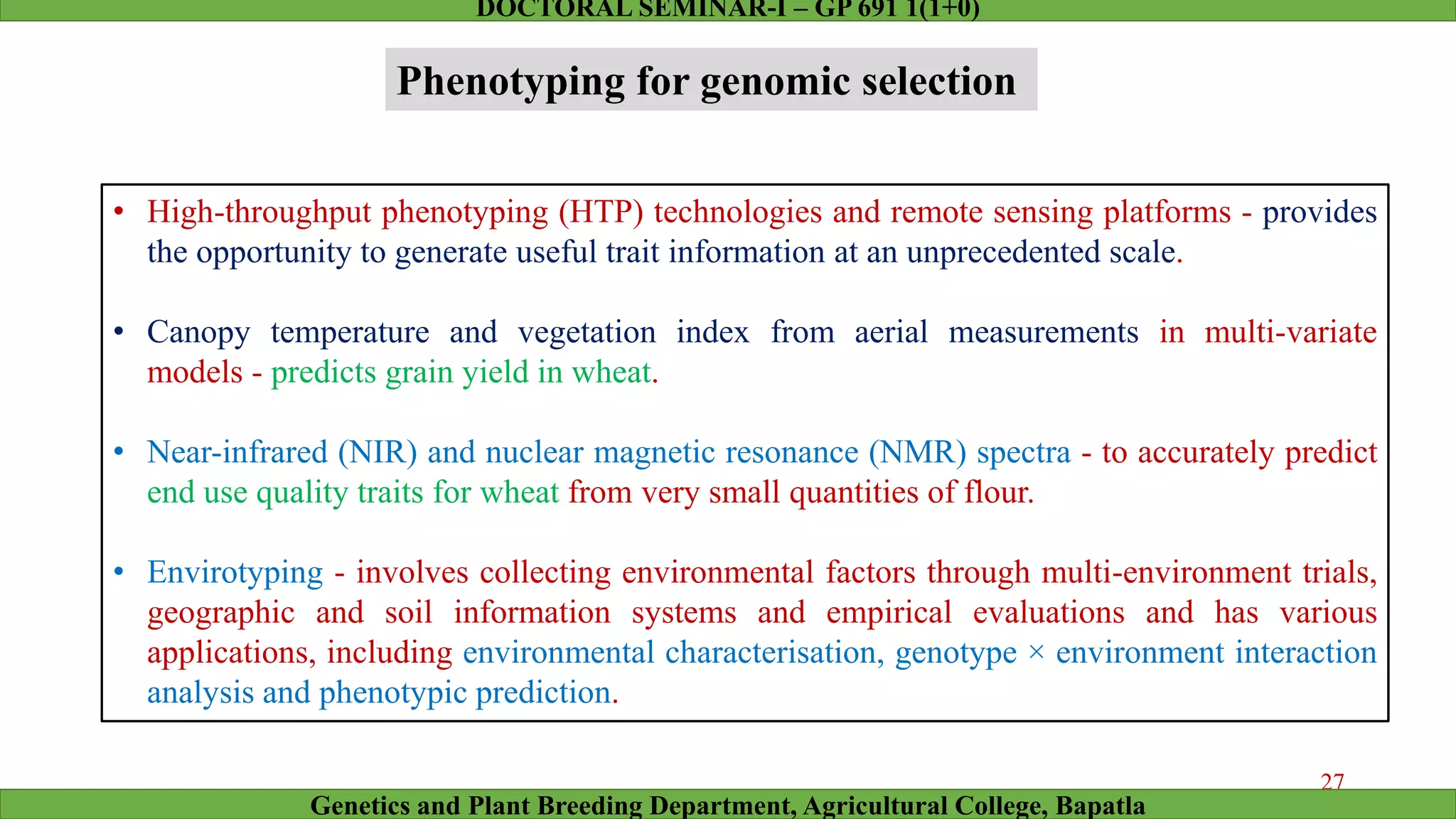 Phenotyping for genomic selection
• High-throughput phenotyping (HTP) technologies and remote sensing platforms - provides
the opportunity to generate useful trait information at an unprecedented scale.
• Canopy temperature and vegetation index from aerial measurements in multi-variate
models - predicts grain yield in wheat.
• Near-infrared (NIR) and nuclear magnetic resonance (NMR) spectra - to accurately predict
end use quality traits for wheat from very small quantities of flour.
• Envirotyping - involves collecting environmental factors through multi-environment trials,
geographic and soil information systems and empirical evaluations and has various
applications, including environmental characterisation, genotype × environment interaction
analysis and phenotypic prediction.
27
Genetics and Plant Breeding Department, Agricultural College, Bapatla
DOCTORAL SEMINAR-I – GP 691 1(1+0)
 