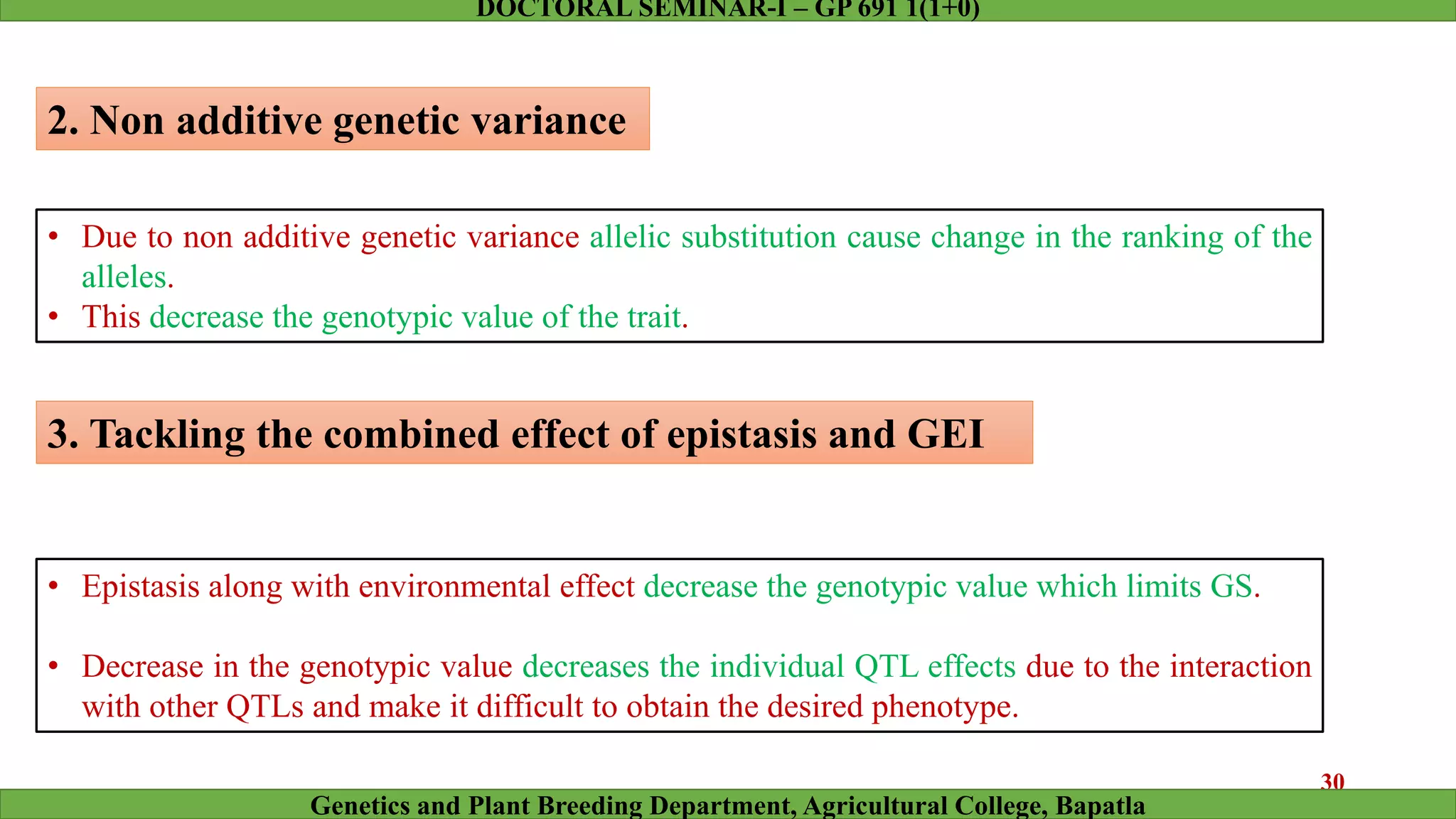 2. Non additive genetic variance
• Due to non additive genetic variance allelic substitution cause change in the ranking of the
alleles.
• This decrease the genotypic value of the trait.
3. Tackling the combined effect of epistasis and GEI
• Epistasis along with environmental effect decrease the genotypic value which limits GS.
• Decrease in the genotypic value decreases the individual QTL effects due to the interaction
with other QTLs and make it difficult to obtain the desired phenotype.
30
Genetics and Plant Breeding Department, Agricultural College, Bapatla
DOCTORAL SEMINAR-I – GP 691 1(1+0)
 