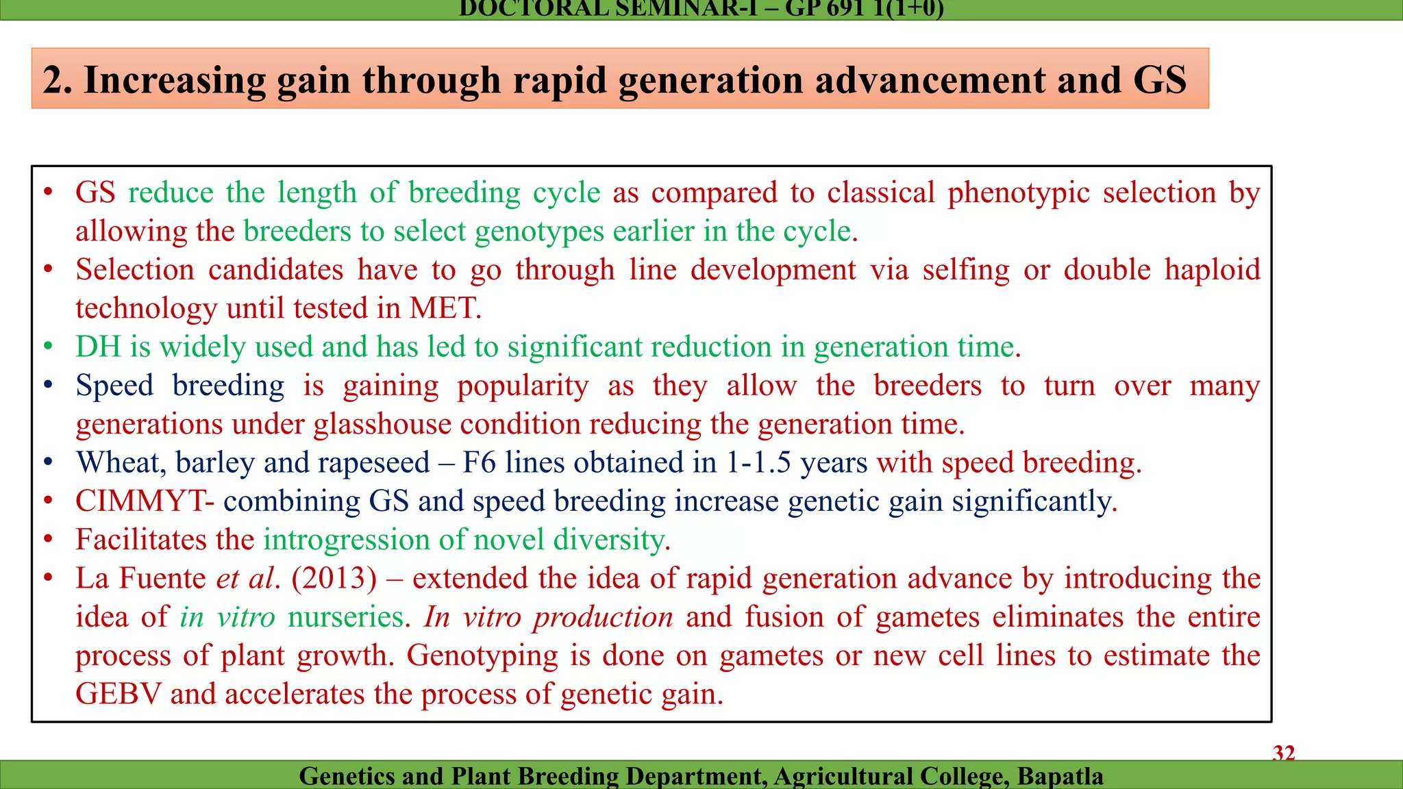 2. Increasing gain through rapid generation advancement and GS
• GS reduce the length of breeding cycle as compared to classical phenotypic selection by
allowing the breeders to select genotypes earlier in the cycle.
• Selection candidates have to go through line development via selfing or double haploid
technology until tested in MET.
• DH is widely used and has led to significant reduction in generation time.
• Speed breeding is gaining popularity as they allow the breeders to turn over many
generations under glasshouse condition reducing the generation time.
• Wheat, barley and rapeseed – F6 lines obtained in 1-1.5 years with speed breeding.
• CIMMYT- combining GS and speed breeding increase genetic gain significantly.
• Facilitates the introgression of novel diversity.
• La Fuente et al. (2013) – extended the idea of rapid generation advance by introducing the
idea of in vitro nurseries. In vitro production and fusion of gametes eliminates the entire
process of plant growth. Genotyping is done on gametes or new cell lines to estimate the
GEBV and accelerates the process of genetic gain.
32
Genetics and Plant Breeding Department, Agricultural College, Bapatla
DOCTORAL SEMINAR-I – GP 691 1(1+0)
 