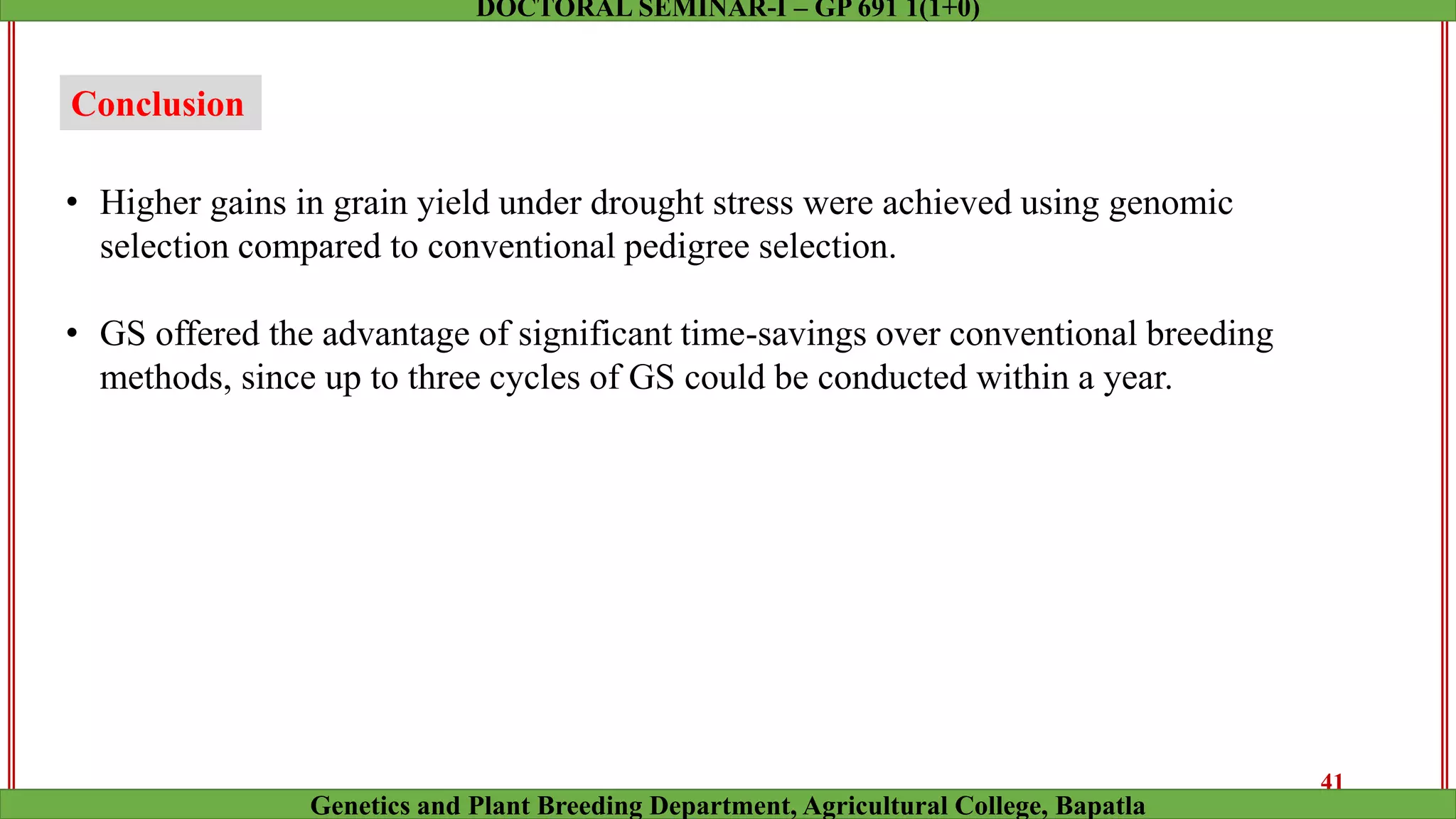 Conclusion
• Higher gains in grain yield under drought stress were achieved using genomic
selection compared to conventional pedigree selection.
• GS offered the advantage of significant time-savings over conventional breeding
methods, since up to three cycles of GS could be conducted within a year.
41
Genetics and Plant Breeding Department, Agricultural College, Bapatla
DOCTORAL SEMINAR-I – GP 691 1(1+0)
 