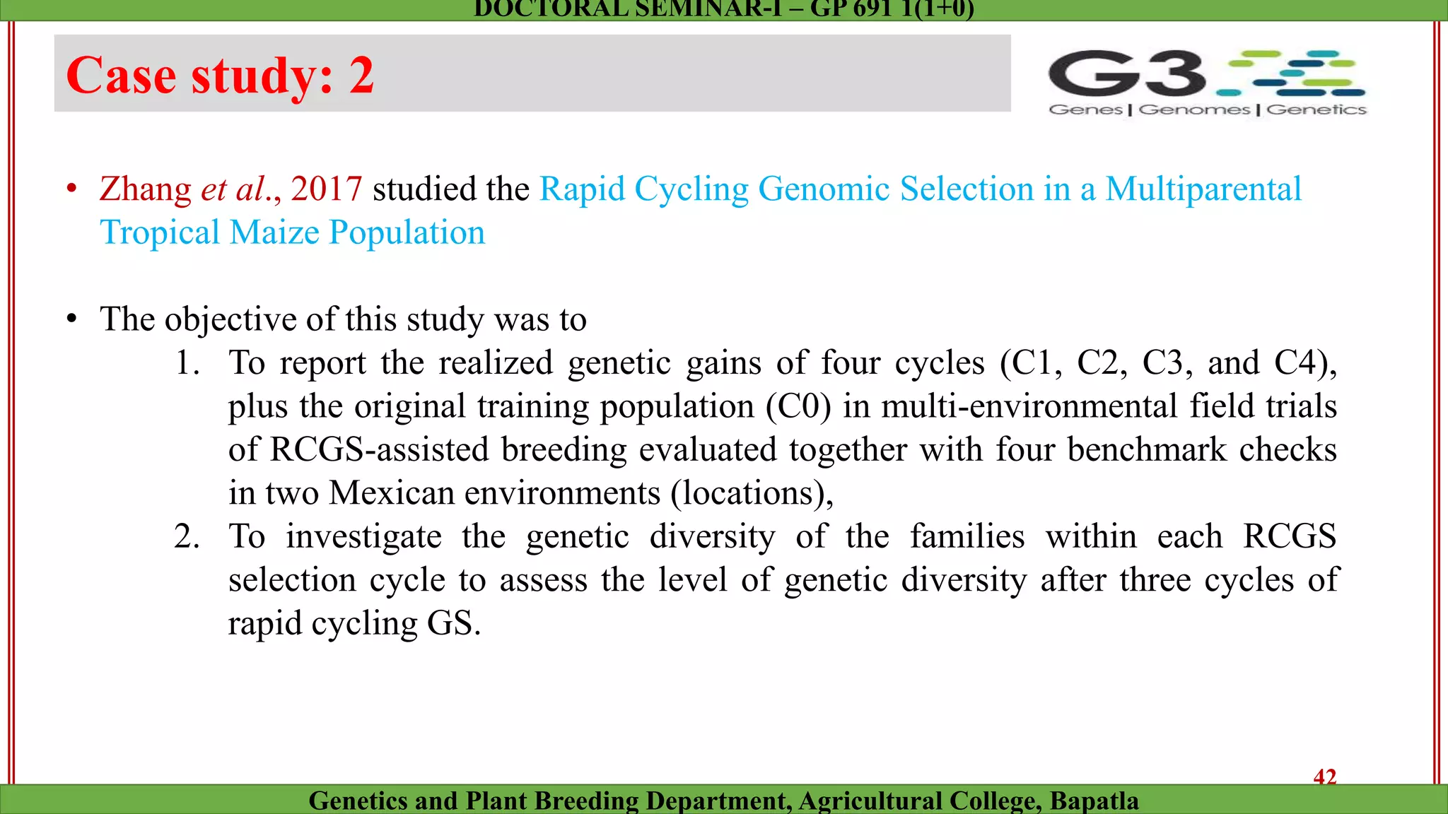 Case study: 2
• Zhang et al., 2017 studied the Rapid Cycling Genomic Selection in a Multiparental
Tropical Maize Population
• The objective of this study was to
1. To report the realized genetic gains of four cycles (C1, C2, C3, and C4),
plus the original training population (C0) in multi-environmental field trials
of RCGS-assisted breeding evaluated together with four benchmark checks
in two Mexican environments (locations),
2. To investigate the genetic diversity of the families within each RCGS
selection cycle to assess the level of genetic diversity after three cycles of
rapid cycling GS.
42
Genetics and Plant Breeding Department, Agricultural College, Bapatla
DOCTORAL SEMINAR-I – GP 691 1(1+0)
 