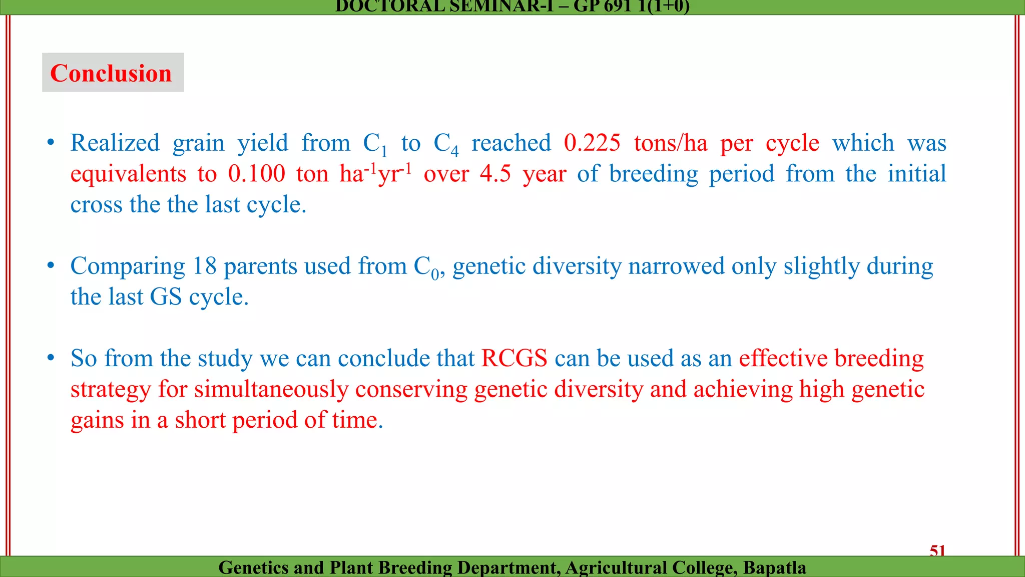 Conclusion
• Realized grain yield from C1 to C4 reached 0.225 tons/ha per cycle which was
equivalents to 0.100 ton ha-1yr-1 over 4.5 year of breeding period from the initial
cross the the last cycle.
• Comparing 18 parents used from C0, genetic diversity narrowed only slightly during
the last GS cycle.
• So from the study we can conclude that RCGS can be used as an effective breeding
strategy for simultaneously conserving genetic diversity and achieving high genetic
gains in a short period of time.
51
Genetics and Plant Breeding Department, Agricultural College, Bapatla
DOCTORAL SEMINAR-I – GP 691 1(1+0)
 