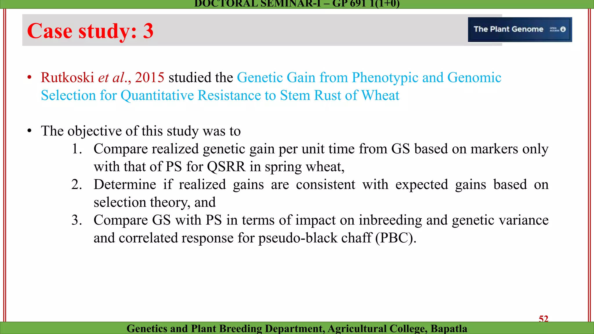 Case study: 3
• Rutkoski et al., 2015 studied the Genetic Gain from Phenotypic and Genomic
Selection for Quantitative Resistance to Stem Rust of Wheat
• The objective of this study was to
1. Compare realized genetic gain per unit time from GS based on markers only
with that of PS for QSRR in spring wheat,
2. Determine if realized gains are consistent with expected gains based on
selection theory, and
3. Compare GS with PS in terms of impact on inbreeding and genetic variance
and correlated response for pseudo-black chaff (PBC).
52
Genetics and Plant Breeding Department, Agricultural College, Bapatla
DOCTORAL SEMINAR-I – GP 691 1(1+0)
 