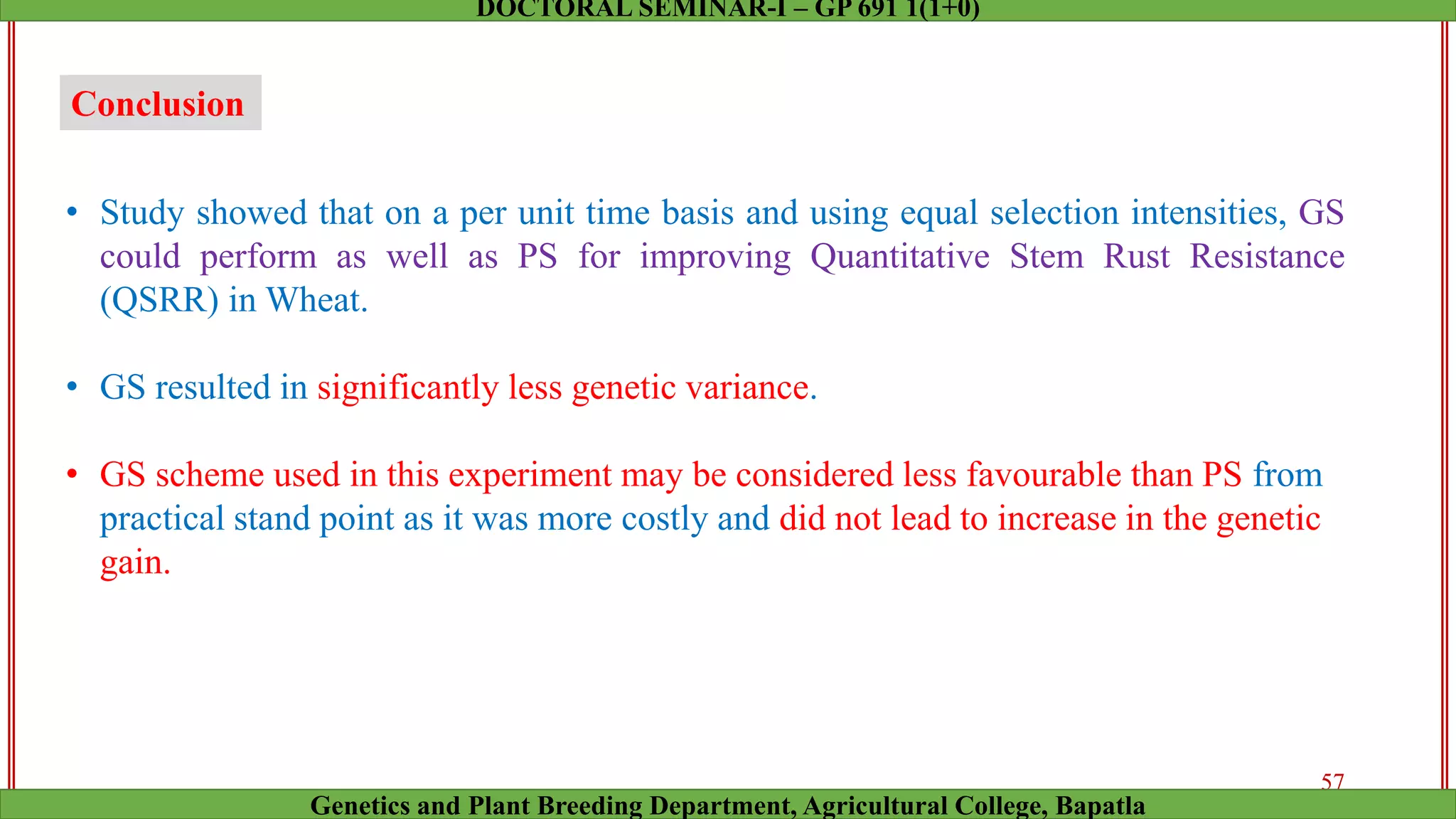 Conclusion
• Study showed that on a per unit time basis and using equal selection intensities, GS
could perform as well as PS for improving Quantitative Stem Rust Resistance
(QSRR) in Wheat.
• GS resulted in significantly less genetic variance.
• GS scheme used in this experiment may be considered less favourable than PS from
practical stand point as it was more costly and did not lead to increase in the genetic
gain.
57
Genetics and Plant Breeding Department, Agricultural College, Bapatla
DOCTORAL SEMINAR-I – GP 691 1(1+0)
 
