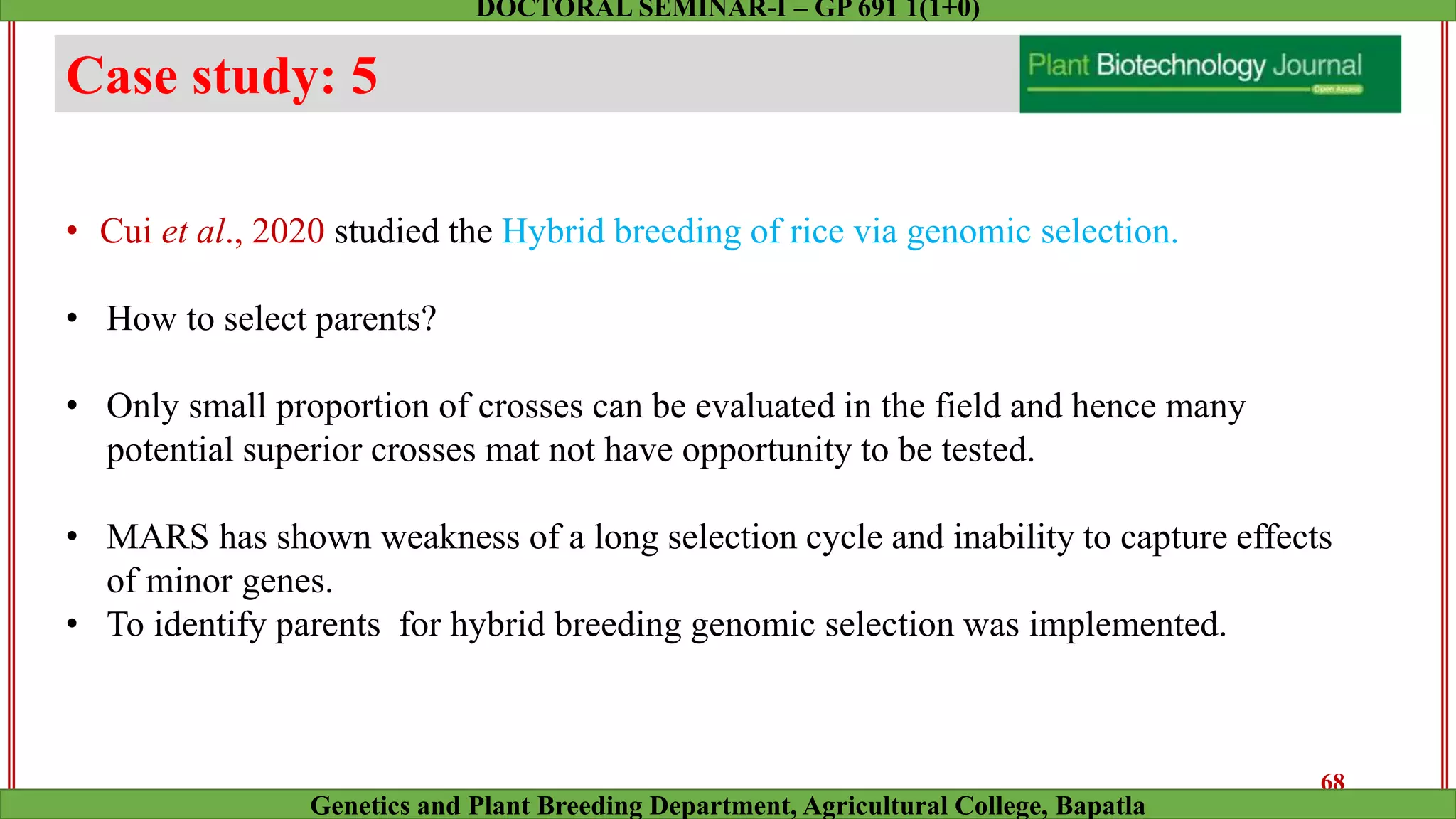Case study: 5
• Cui et al., 2020 studied the Hybrid breeding of rice via genomic selection.
• How to select parents?
• Only small proportion of crosses can be evaluated in the field and hence many
potential superior crosses mat not have opportunity to be tested.
• MARS has shown weakness of a long selection cycle and inability to capture effects
of minor genes.
• To identify parents for hybrid breeding genomic selection was implemented.
68
Genetics and Plant Breeding Department, Agricultural College, Bapatla
DOCTORAL SEMINAR-I – GP 691 1(1+0)
 