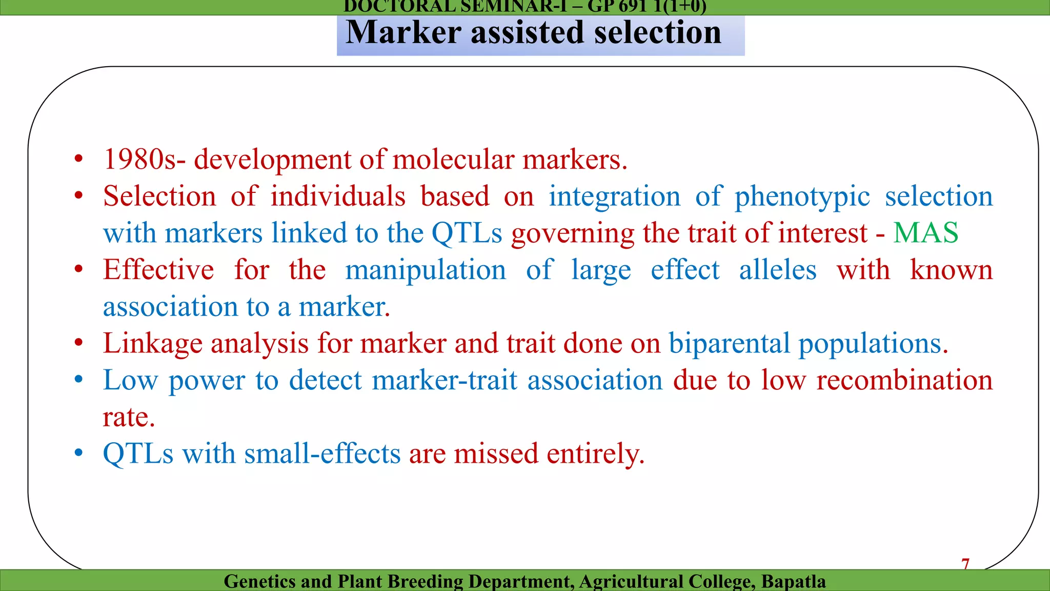 Marker assisted selection
• 1980s- development of molecular markers.
• Selection of individuals based on integration of phenotypic selection
with markers linked to the QTLs governing the trait of interest - MAS
• Effective for the manipulation of large effect alleles with known
association to a marker.
• Linkage analysis for marker and trait done on biparental populations.
• Low power to detect marker-trait association due to low recombination
rate.
• QTLs with small-effects are missed entirely.
7
Genetics and Plant Breeding Department, Agricultural College, Bapatla
DOCTORAL SEMINAR-I – GP 691 1(1+0)
 