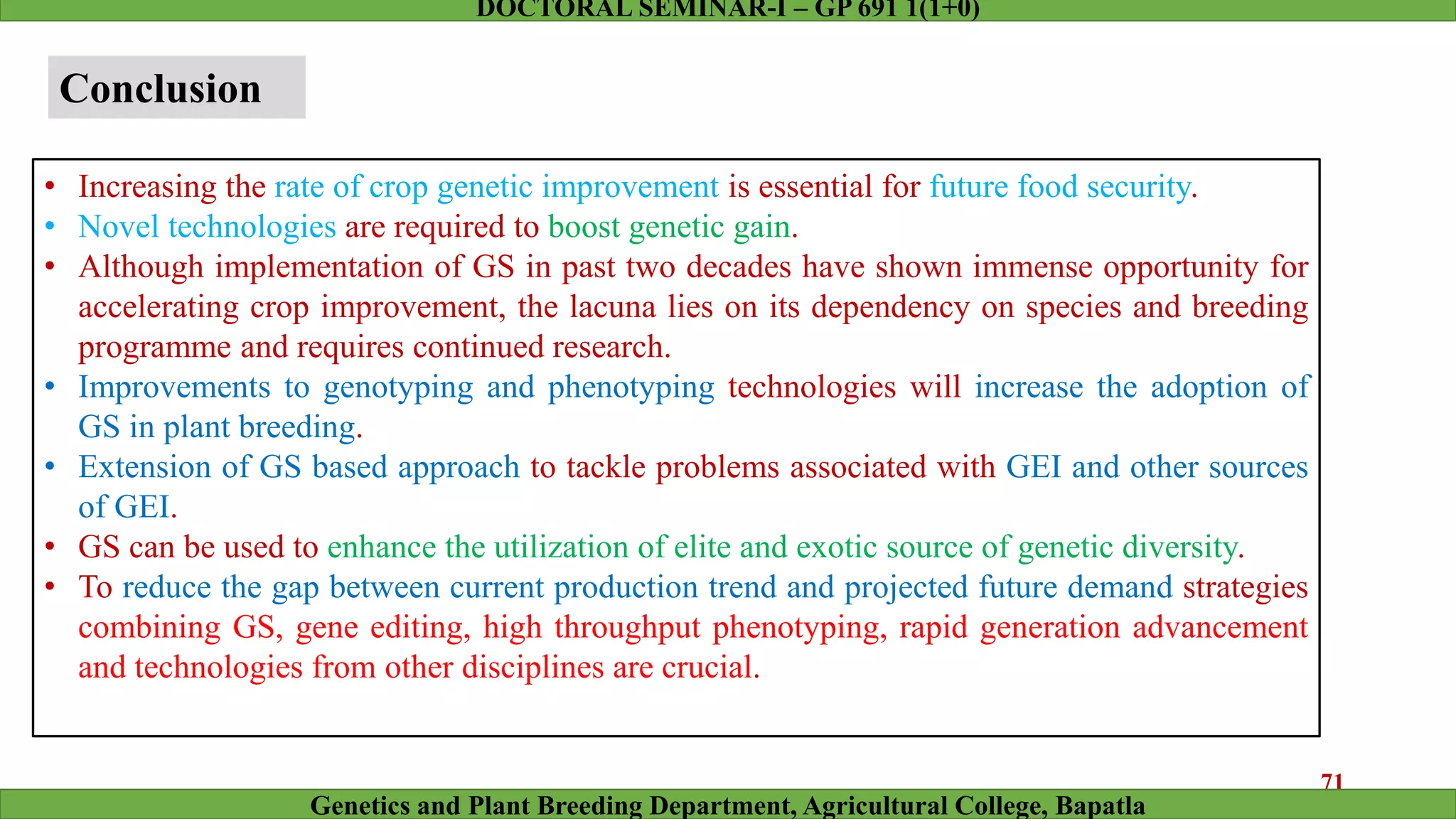 Conclusion
• Increasing the rate of crop genetic improvement is essential for future food security.
• Novel technologies are required to boost genetic gain.
• Although implementation of GS in past two decades have shown immense opportunity for
accelerating crop improvement, the lacuna lies on its dependency on species and breeding
programme and requires continued research.
• Improvements to genotyping and phenotyping technologies will increase the adoption of
GS in plant breeding.
• Extension of GS based approach to tackle problems associated with GEI and other sources
of GEI.
• GS can be used to enhance the utilization of elite and exotic source of genetic diversity.
• To reduce the gap between current production trend and projected future demand strategies
combining GS, gene editing, high throughput phenotyping, rapid generation advancement
and technologies from other disciplines are crucial.
71
Genetics and Plant Breeding Department, Agricultural College, Bapatla
DOCTORAL SEMINAR-I – GP 691 1(1+0)
 