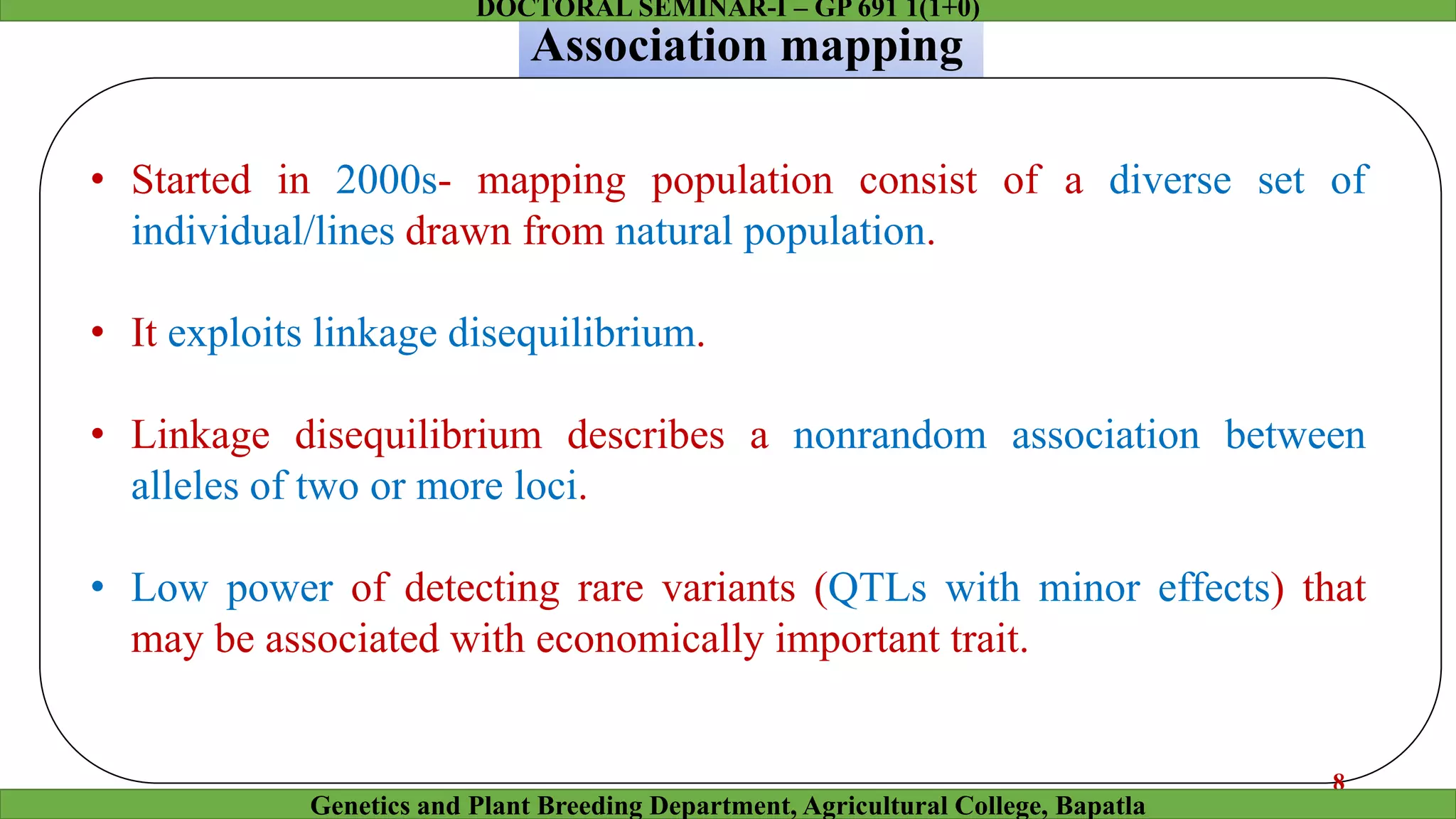• Started in 2000s- mapping population consist of a diverse set of
individual/lines drawn from natural population.
• It exploits linkage disequilibrium.
• Linkage disequilibrium describes a nonrandom association between
alleles of two or more loci.
• Low power of detecting rare variants (QTLs with minor effects) that
may be associated with economically important trait.
Association mapping
8
Genetics and Plant Breeding Department, Agricultural College, Bapatla
DOCTORAL SEMINAR-I – GP 691 1(1+0)
 