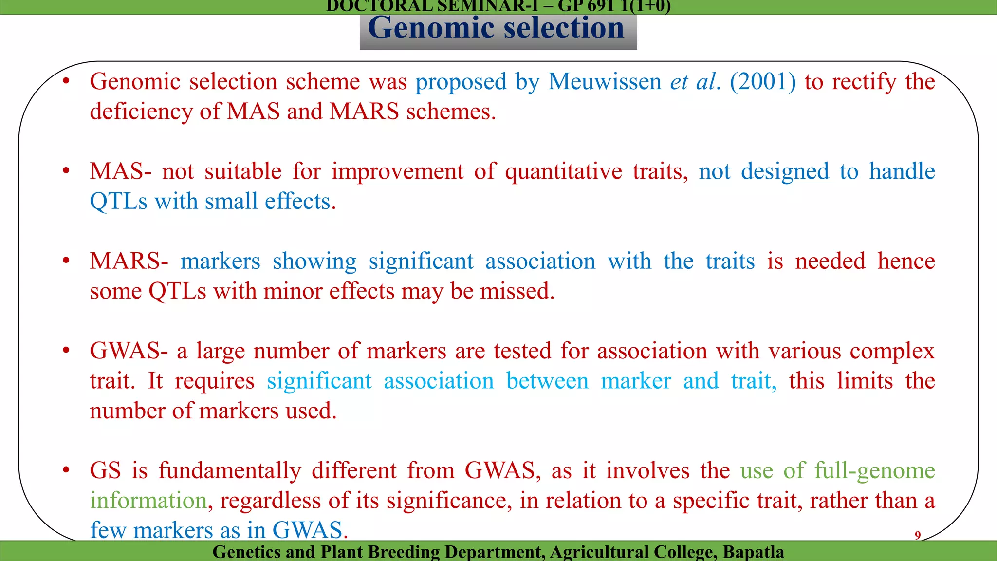 Genomic selection
• Genomic selection scheme was proposed by Meuwissen et al. (2001) to rectify the
deficiency of MAS and MARS schemes.
• MAS- not suitable for improvement of quantitative traits, not designed to handle
QTLs with small effects.
• MARS- markers showing significant association with the traits is needed hence
some QTLs with minor effects may be missed.
• GWAS- a large number of markers are tested for association with various complex
trait. It requires significant association between marker and trait, this limits the
number of markers used.
• GS is fundamentally different from GWAS, as it involves the use of full-genome
information, regardless of its significance, in relation to a specific trait, rather than a
few markers as in GWAS. 9
Genetics and Plant Breeding Department, Agricultural College, Bapatla
DOCTORAL SEMINAR-I – GP 691 1(1+0)
 
