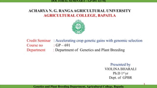 Presented by
VIOLINA BHARALI
Ph.D 1st yr
Dept. of GPBR
Credit Seminar : Accelerating crop genetic gains with genomic selection
Course no : GP – 691
Department : Department of Genetics and Plant Breeding
ACHARYA N. G. RANGAAGRICULTURAL UNIVERSITY
AGRICULTURAL COLLEGE, BAPATLA
1
Genetics and Plant Breeding Department, Agricultural College, Bapatla
DOCTORAL SEMINAR-I – GP 691 1(1+0)
 