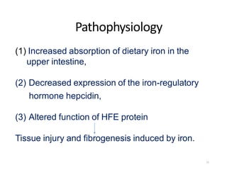 Pathophysiology
(1) Increased absorption of dietary iron in the
upper intestine,
(2) Decreased expression of the iron-regulatory
hormone hepcidin,
(3) Altered function of HFE protein
Tissue injury and fibrogenesis induced by iron.
11
 