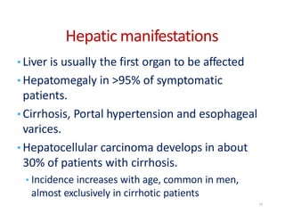 Hepatic manifestations
• Liver is usually the first organ to be affected
• Hepatomegaly in >95% of symptomatic
patients.
• Cirrhosis, Portal hypertension and esophageal
varices.
• Hepatocellular carcinoma develops in about
30% of patients with cirrhosis.
• Incidence increases with age, common in men,
almost exclusively in cirrhotic patients
14
 