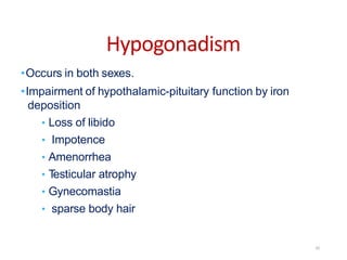 Hypogonadism
•Occurs in both sexes.
•Impairment of hypothalamic-pituitary function by iron
deposition
• Loss of libido
• Impotence
• Amenorrhea
• Testicular atrophy
• Gynecomastia
• sparse body hair
20
 