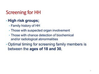 Screening for HH
• High risk groups;
• Family history of HH
• Those with suspected organ involvement
• Those with chance detection of biochemical
and/or radiological abnormalities
• Optimal timing for screening family members is
between the ages of 18 and 30,
21
 